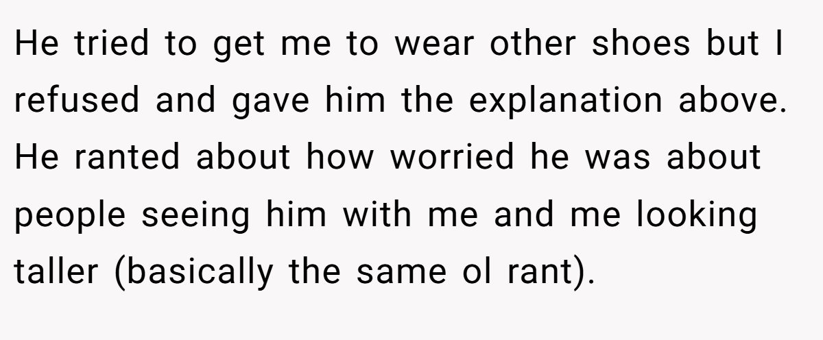 He tried to get me to wear other shoes but I refused and gave him the explanation above. He ranted about how worried he was about people seeing him with me and me looking taller (basically the same ol rant).