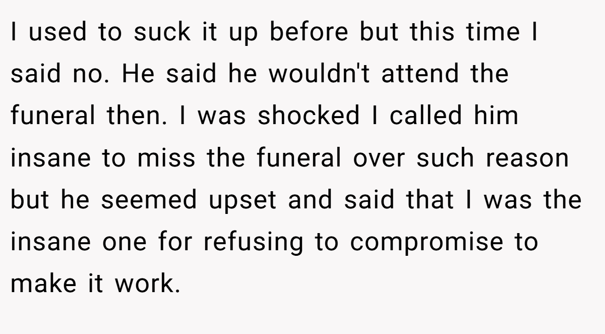 I used to suck it up before but this time I said no. He said he wouldn't attend the funeral then. I was shocked I called him insane to miss the funeral over such reason but he seemed upset and said that I was the insane one for refusing to compromise to make it work.