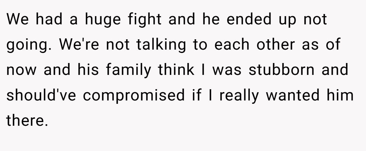 We had a huge fight and he ended up not going. We're not talking to each other as of now and his family think I was stubborn and should've compromised if I really wanted him there.