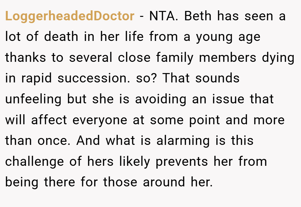 LoggerheadedDoctor − NTA. Beth has seen a lot of death in her life from a young age thanks to several close family members dying in rapid succession. so? That sounds unfeeling but she is avoiding an issue that will affect everyone at some point and more than once. And what is alarming is this challenge of hers likely prevents her from being there for those around her.