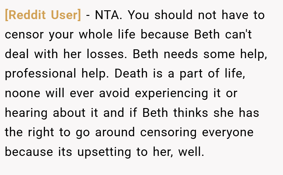 [Reddit User] − NTA. You should not have to censor your whole life because Beth can't deal with her losses. Beth needs some help, professional help. Death is a part of life, noone will ever avoid experiencing it or hearing about it and if Beth thinks she has the right to go around censoring everyone because its upsetting to her, well.