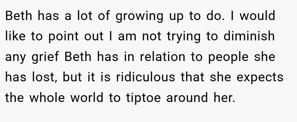 Beth has a lot of growing up to do. I would like to point out I am not trying to diminish any grief Beth has in relation to people she has lost, but it is ridiculous that she expects the whole world to tiptoe around her.