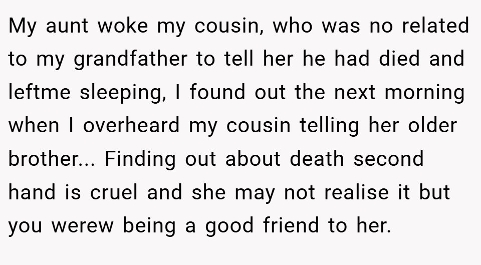 My aunt woke my cousin, who was no related to my grandfather to tell her he had died and leftme sleeping, I found out the next morning when I overheard my cousin telling her older brother... Finding out about death second hand is cruel and she may not realise it but you werew being a good friend to her.