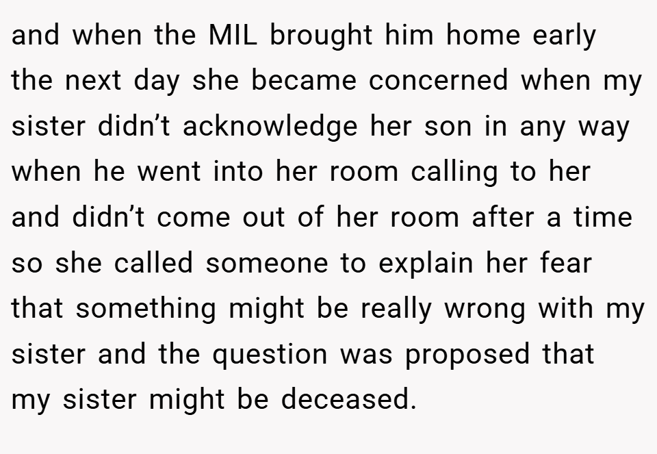 and when the MIL brought him home early the next day she became concerned when my sister didn’t acknowledge her son in any way when he went into her room calling to her and didn’t come out of her room after a time so she called someone to explain her fear that something might be really wrong with my sister and the question was proposed that my sister might be deceased.