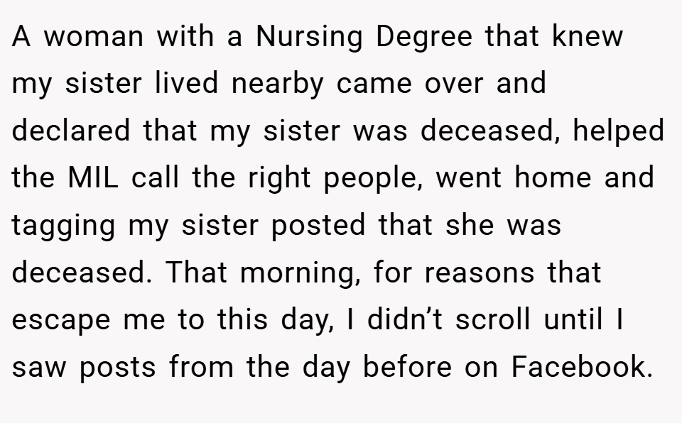 A woman with a Nursing Degree that knew my sister lived nearby came over and declared that my sister was deceased, helped the MIL call the right people, went home and tagging my sister posted that she was deceased. That morning, for reasons that escape me to this day, I didn’t scroll until I saw posts from the day before on Facebook.