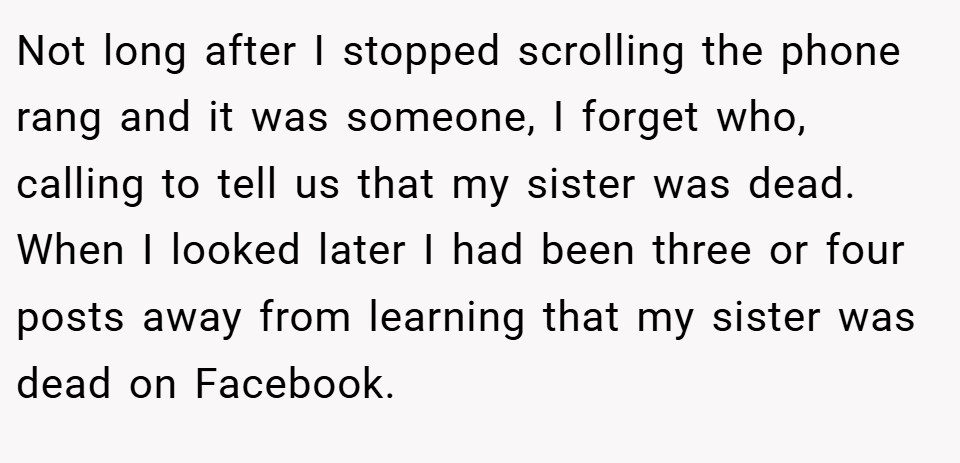 Not long after I stopped scrolling the phone rang and it was someone, I forget who, calling to tell us that my sister was dead. When I looked later I had been three or four posts away from learning that my sister was dead on Facebook.