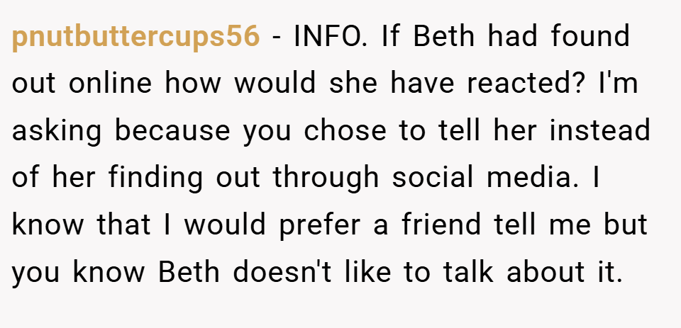 pnutbuttercups56 − INFO. If Beth had found out online how would she have reacted? I'm asking because you chose to tell her instead of her finding out through social media. I know that I would prefer a friend tell me but you know Beth doesn't like to talk about it.