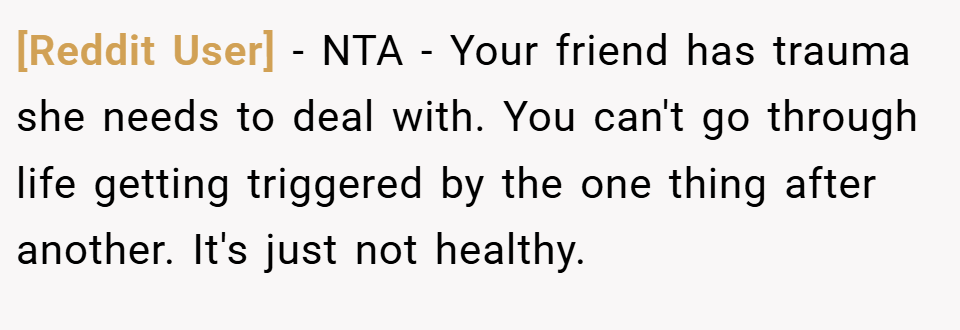 [Reddit User] − NTA - Your friend has trauma she needs to deal with. You can't go through life getting triggered by the one thing after another. It's just not healthy.