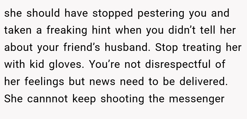 she should have stopped pestering you and taken a freaking hint when you didn’t tell her about your friend’s husband. Stop treating her with kid gloves. You’re not disrespectful of her feelings but news need to be delivered. She cannnot keep shooting the messenger