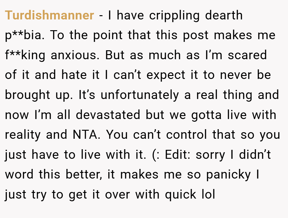 Turdishmanner − I have crippling dearth p**bia. To the point that this post makes me f**king anxious. But as much as I’m scared of it and hate it I can’t expect it to never be brought up. It’s unfortunately a real thing and now I’m all devastated but we gotta live with reality and NTA. You can’t control that so you just have to live with it. (: Edit: sorry I didn’t word this better, it makes me so panicky I just try to get it over with quick lol