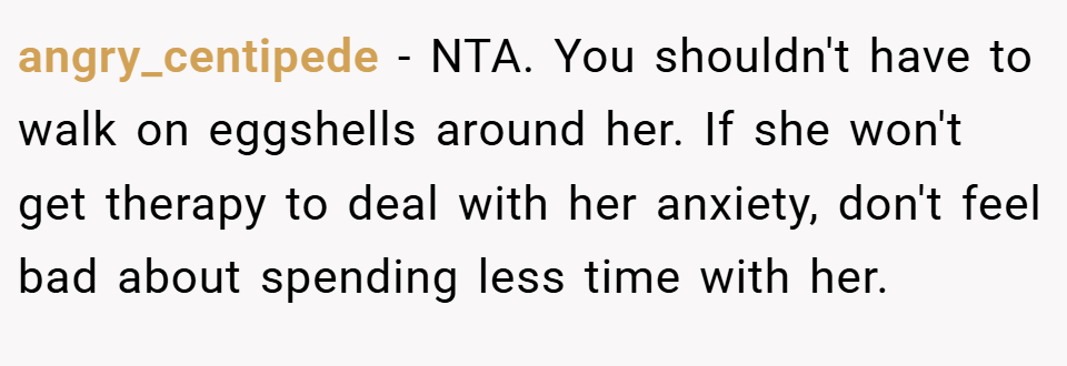 angry_centipede − NTA. You shouldn't have to walk on eggshells around her. If she won't get therapy to deal with her anxiety, don't feel bad about spending less time with her.