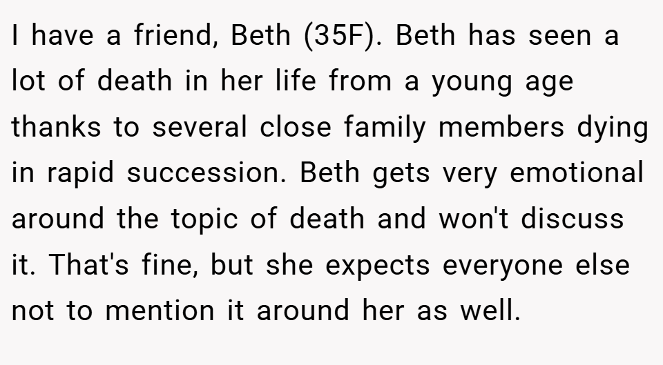 I have a friend, Beth (35F). Beth has seen a lot of death in her life from a young age thanks to several close family members dying in rapid succession. Beth gets very emotional around the topic of death and won't discuss it. That's fine, but she expects everyone else not to mention it around her as well.
