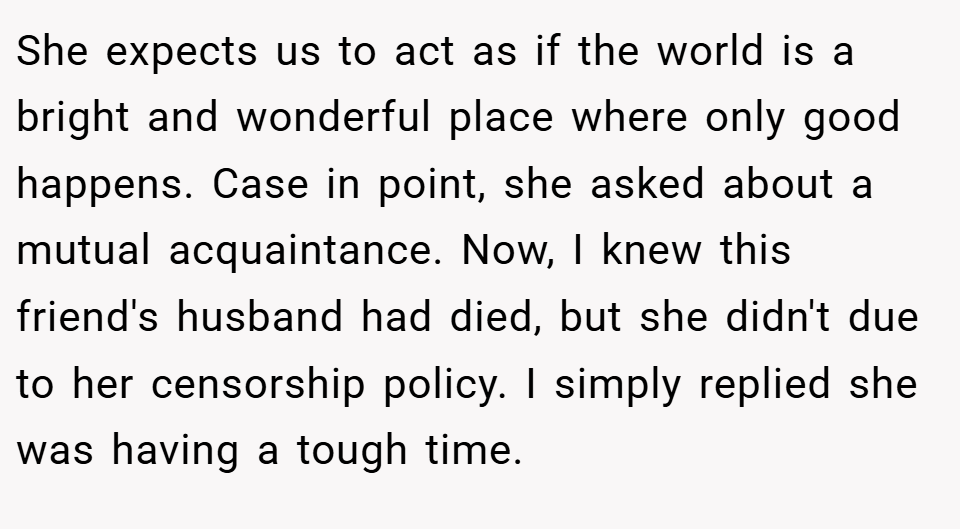 She expects us to act as if the world is a bright and wonderful place where only good happens. Case in point, she asked about a mutual acquaintance. Now, I knew this friend's husband had died, but she didn't due to her censorship policy. I simply replied she was having a tough time.