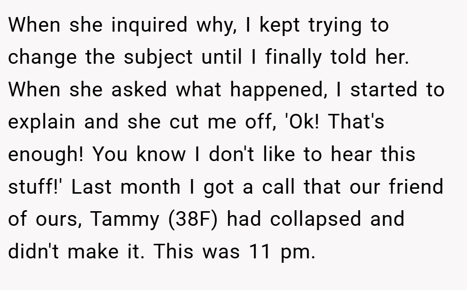 When she inquired why, I kept trying to change the subject until I finally told her. When she asked what happened, I started to explain and she cut me off, 'Ok! That's enough! You know I don't like to hear this stuff!' Last month I got a call that our friend of ours, Tammy (38F) had collapsed and didn't make it. This was 11 pm.