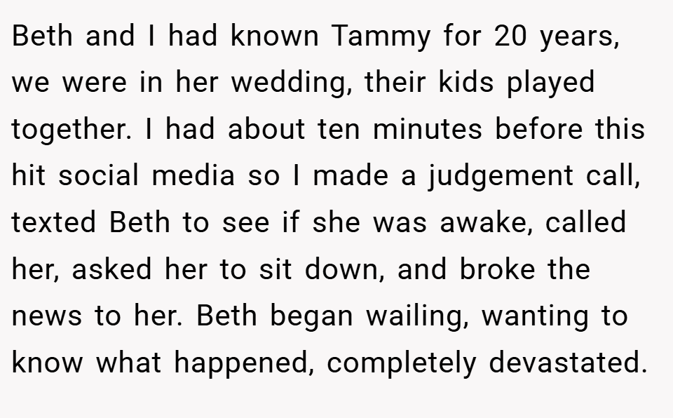 Beth and I had known Tammy for 20 years, we were in her wedding, their kids played together. I had about ten minutes before this hit social media so I made a judgement call, texted Beth to see if she was awake, called her, asked her to sit down, and broke the news to her. Beth began wailing, wanting to know what happened, completely devastated.
