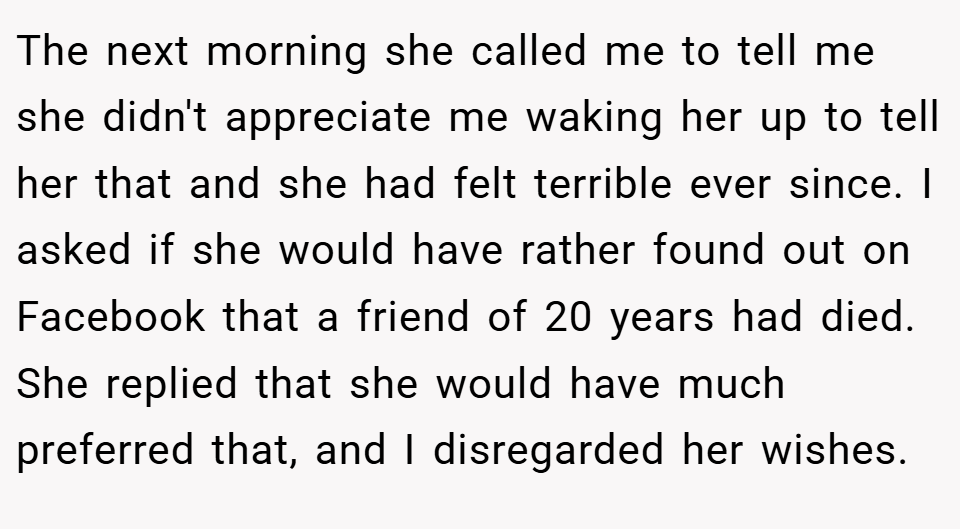 The next morning she called me to tell me she didn't appreciate me waking her up to tell her that and she had felt terrible ever since. I asked if she would have rather found out on Facebook that a friend of 20 years had died. She replied that she would have much preferred that, and I disregarded her wishes.