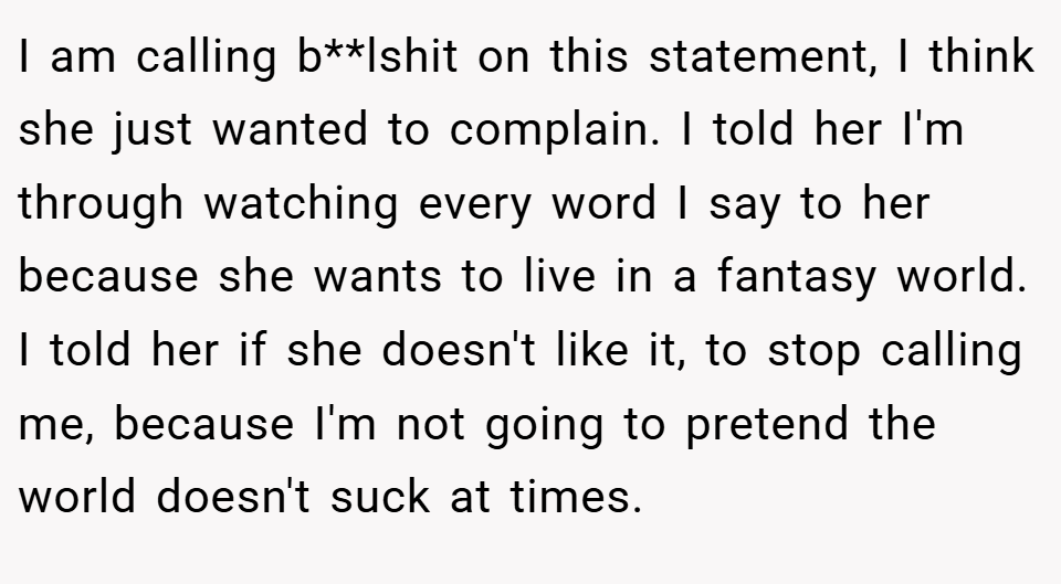 I am calling b**lshit on this statement, I think she just wanted to complain. I told her I'm through watching every word I say to her because she wants to live in a fantasy world. I told her if she doesn't like it, to stop calling me, because I'm not going to pretend the world doesn't suck at times.