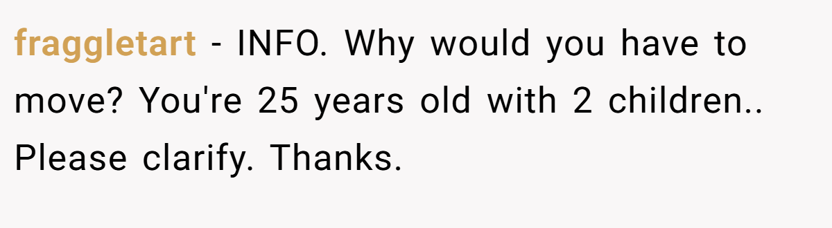 fraggletart − INFO. Why would you have to move? You're 25 years old with 2 children.. Please clarify. Thanks.
