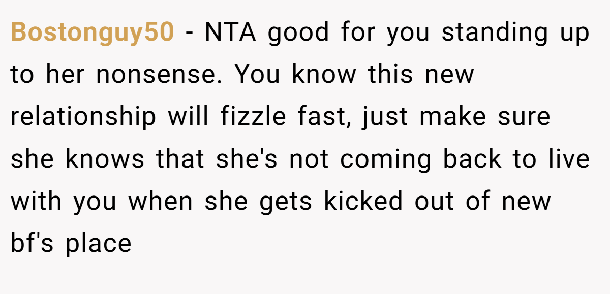 Bostonguy50 − NTA good for you standing up to her nonsense. You know this new relationship will fizzle fast, just make sure she knows that she's not coming back to live with you when she gets kicked out of new bf's place