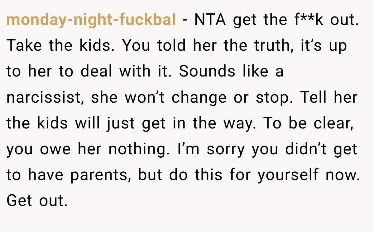 monday-night-fuckbal − NTA get the f**k out. Take the kids. You told her the truth, it’s up to her to deal with it. Sounds like a narcissist, she won’t change or stop. Tell her the kids will just get in the way. To be clear, you owe her nothing. I’m sorry you didn’t get to have parents, but do this for yourself now. Get out.
