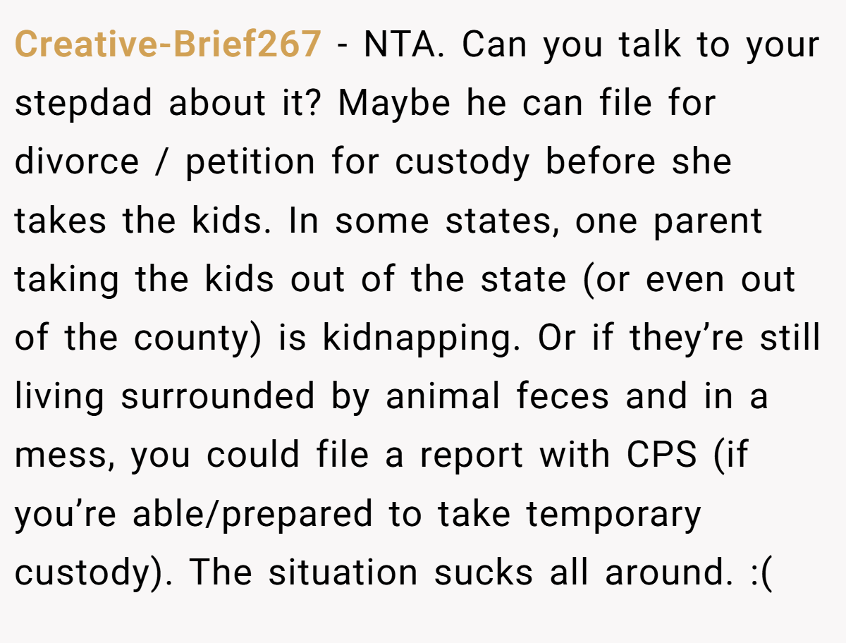 Creative-Brief267 − NTA. Can you talk to your stepdad about it? Maybe he can file for divorce / petition for custody before she takes the kids. In some states, one parent taking the kids out of the state (or even out of the county) is kidnapping. Or if they’re still living surrounded by animal feces and in a mess, you could file a report with CPS (if you’re able/prepared to take temporary custody). The situation sucks all around. :(