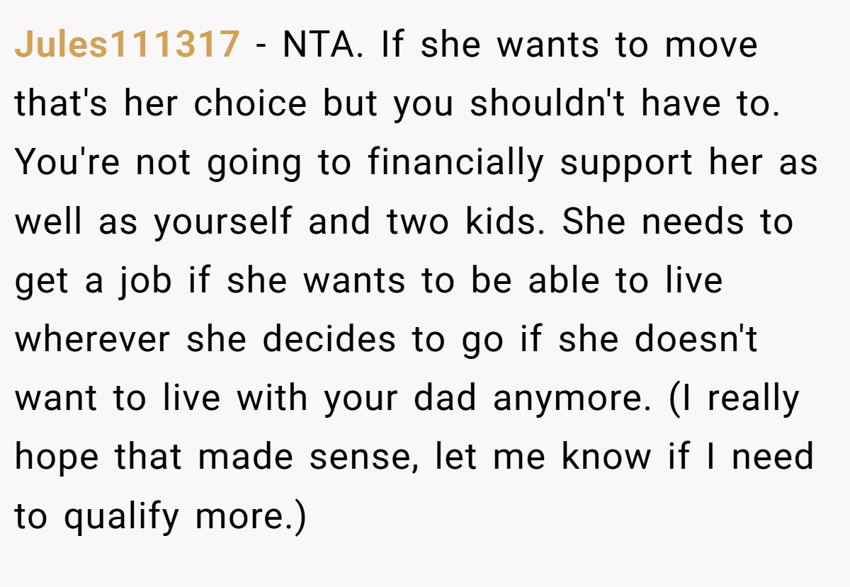 Jules111317 − NTA. If she wants to move that's her choice but you shouldn't have to. You're not going to financially support her as well as yourself and two kids. She needs to get a job if she wants to be able to live wherever she decides to go if she doesn't want to live with your dad anymore. (I really hope that made sense, let me know if I need to qualify more.)