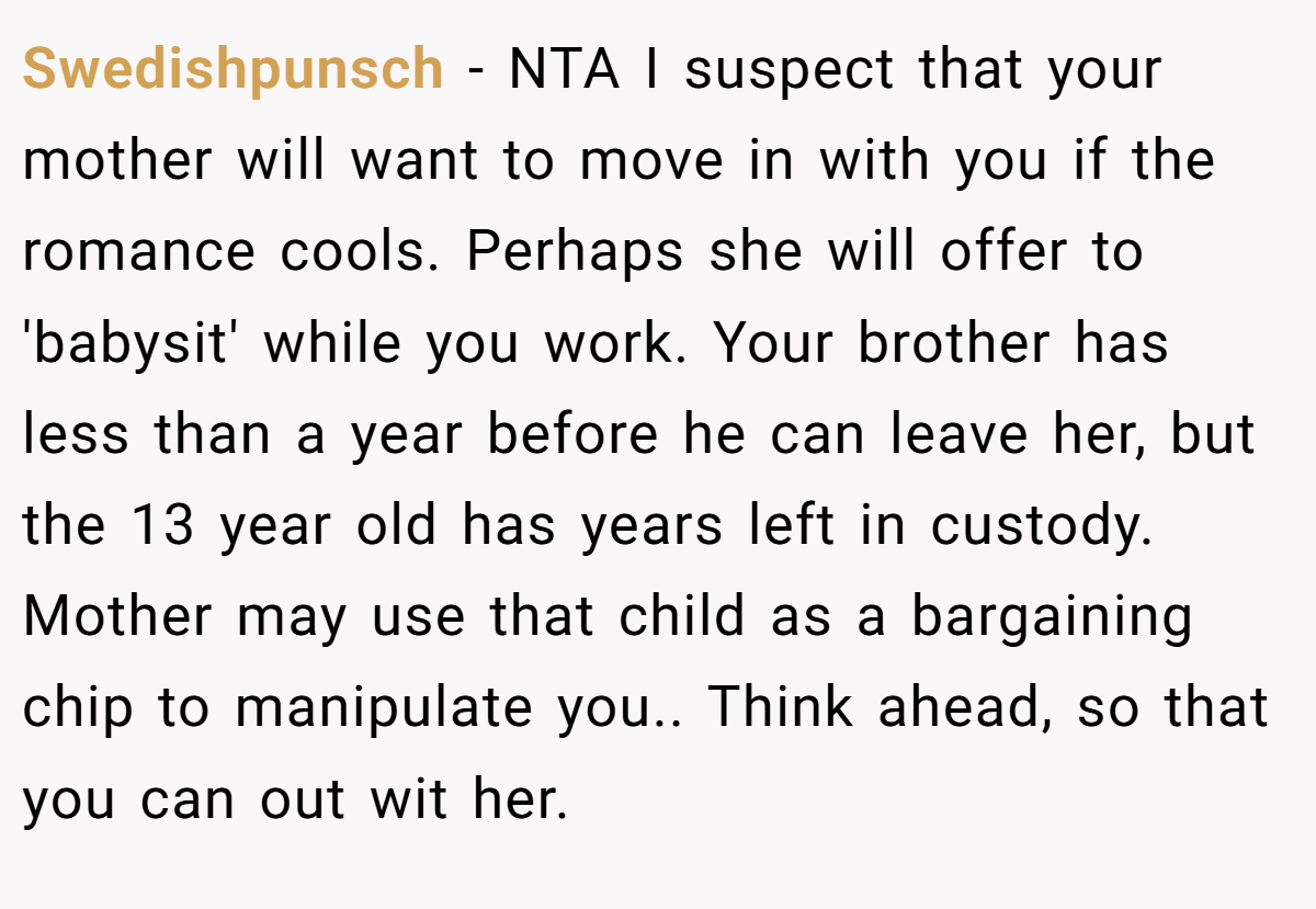 Swedishpunsch − NTA I suspect that your mother will want to move in with you if the romance cools. Perhaps she will offer to 'babysit' while you work. Your brother has less than a year before he can leave her, but the 13 year old has years left in custody. Mother may use that child as a bargaining chip to manipulate you.. Think ahead, so that you can out wit her.