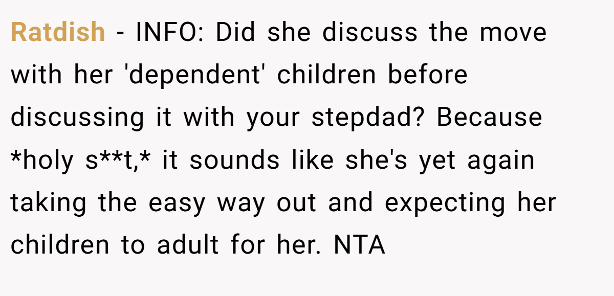 Ratdish − INFO: Did she discuss the move with her 'dependent' children before discussing it with your stepdad? Because *holy s**t,* it sounds like she's yet again taking the easy way out and expecting her children to adult for her. NTA