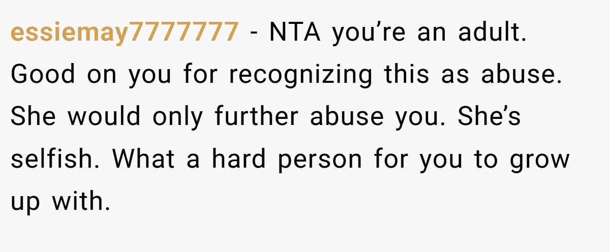 essiemay7777777 − NTA you’re an adult. Good on you for recognizing this as abuse. She would only further abuse you. She’s selfish. What a hard person for you to grow up with.