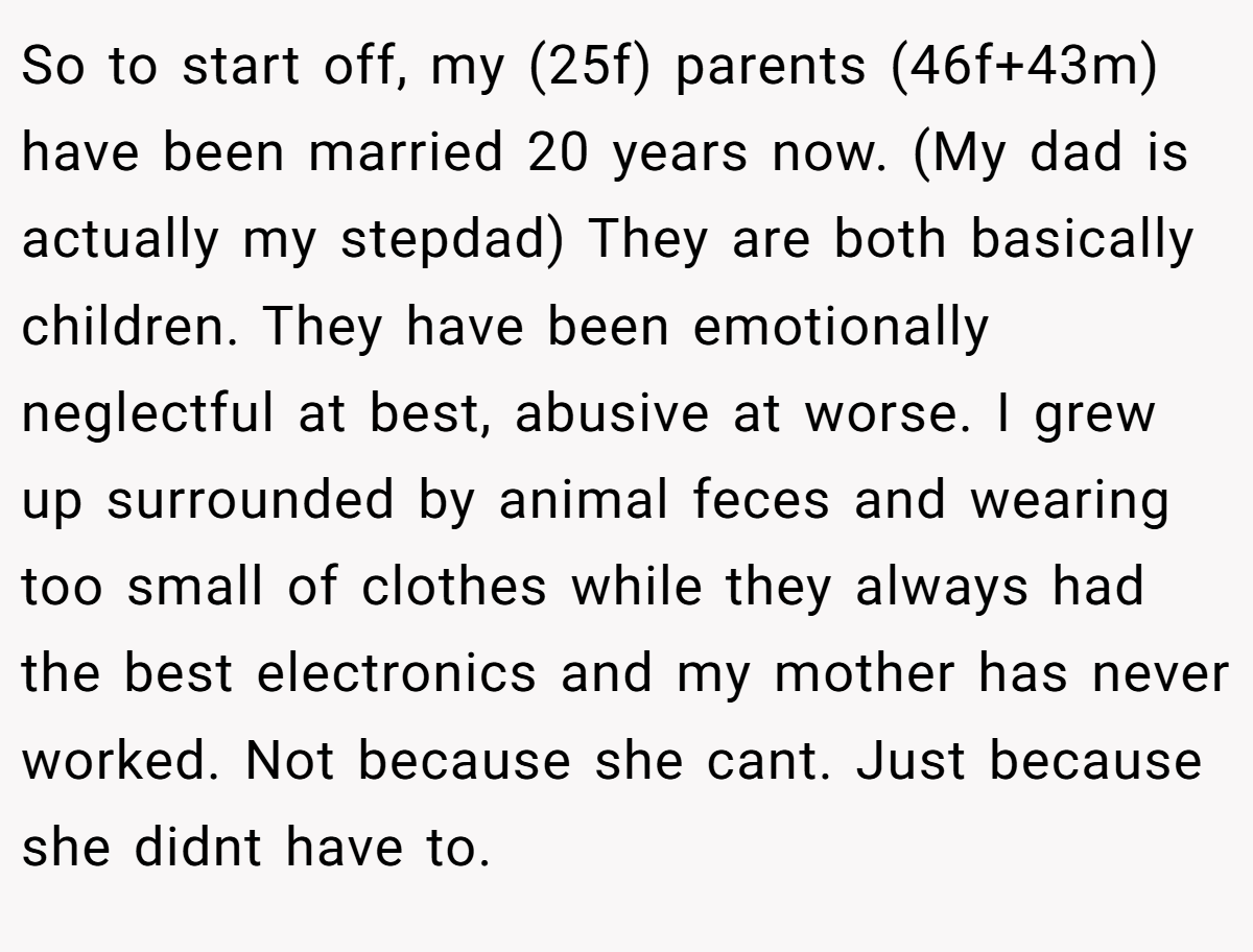 So to start off, my (25f) parents (46f+43m) have been married 20 years now. (My dad is actually my stepdad) They are both basically children. They have been emotionally neglectful at best, abusive at worse. I grew up surrounded by animal feces and wearing too small of clothes while they always had the best electronics and my mother has never worked. Not because she cant. Just because she didnt have to.