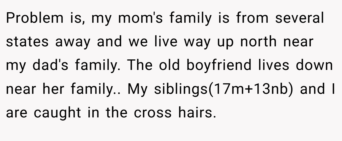 Problem is, my mom's family is from several states away and we live way up north near my dad's family. The old boyfriend lives down near her family.. My siblings(17m+13nb) and I are caught in the cross hairs.