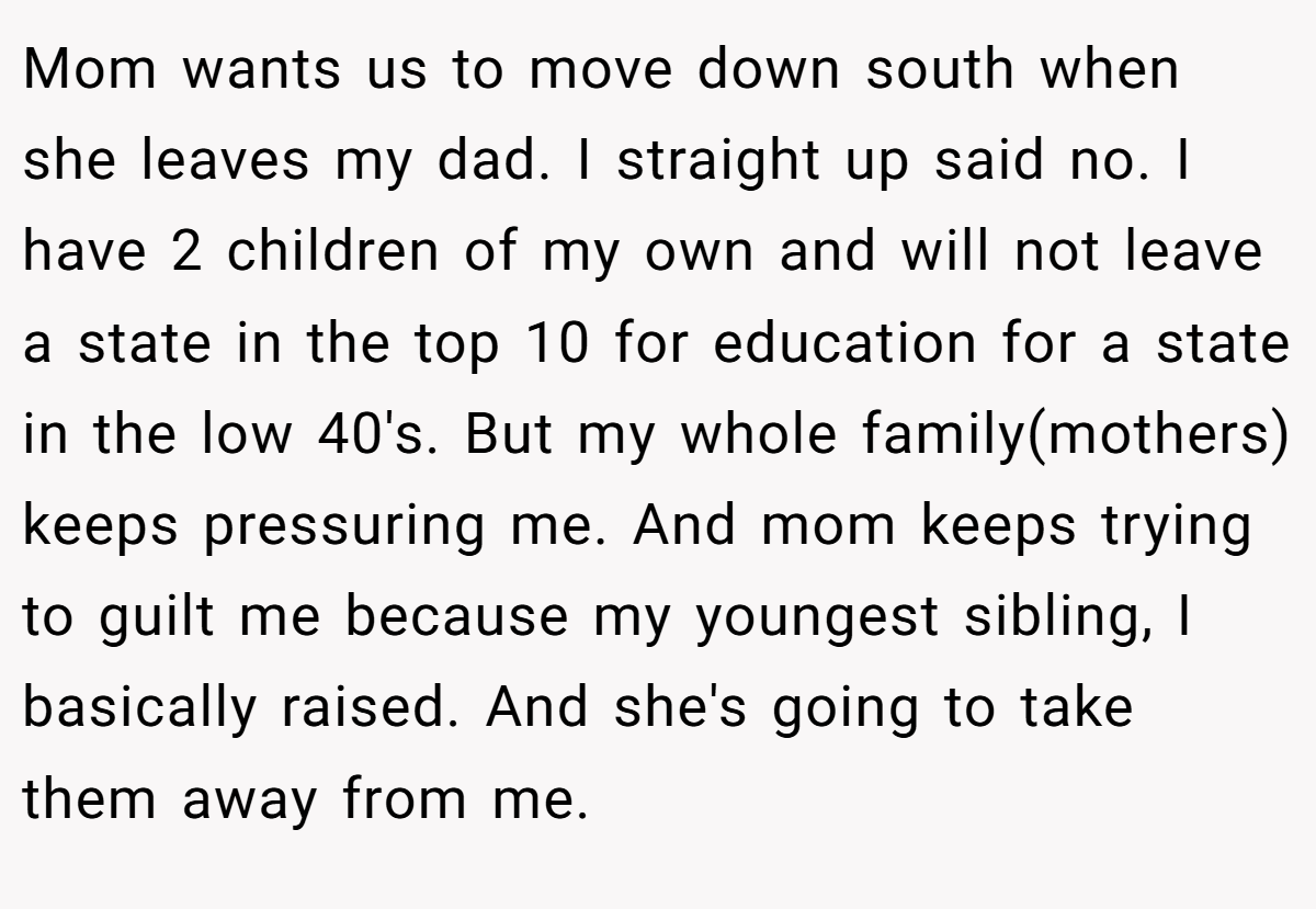 Mom wants us to move down south when she leaves my dad. I straight up said no. I have 2 children of my own and will not leave a state in the top 10 for education for a state in the low 40's. But my whole family(mothers) keeps pressuring me. And mom keeps trying to guilt me because my youngest sibling, I basically raised. And she's going to take them away from me.