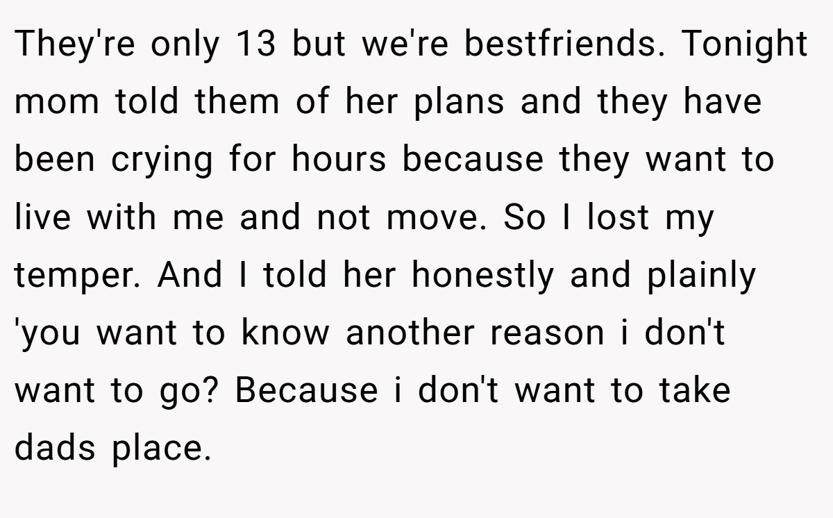 They're only 13 but we're bestfriends. Tonight mom told them of her plans and they have been crying for hours because they want to live with me and not move. So I lost my temper. And I told her honestly and plainly 'you want to know another reason i don't want to go? Because i don't want to take dads place.