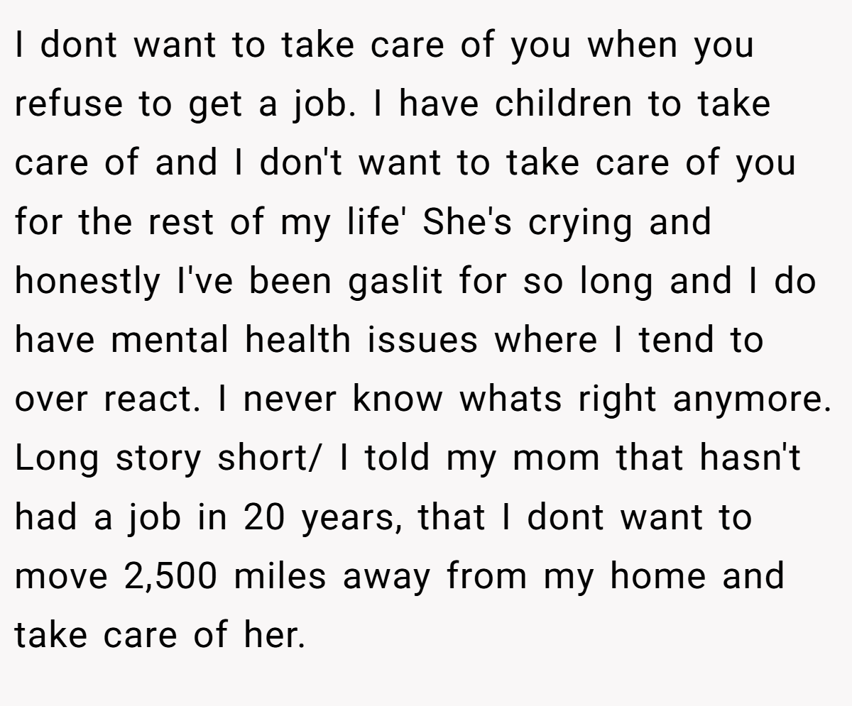 I dont want to take care of you when you refuse to get a job. I have children to take care of and I don't want to take care of you for the rest of my life' She's crying and honestly I've been gaslit for so long and I do have mental health issues where I tend to over react. I never know whats right anymore. Long story short/ I told my mom that hasn't had a job in 20 years, that I dont want to move 2,500 miles away from my home and take care of her.