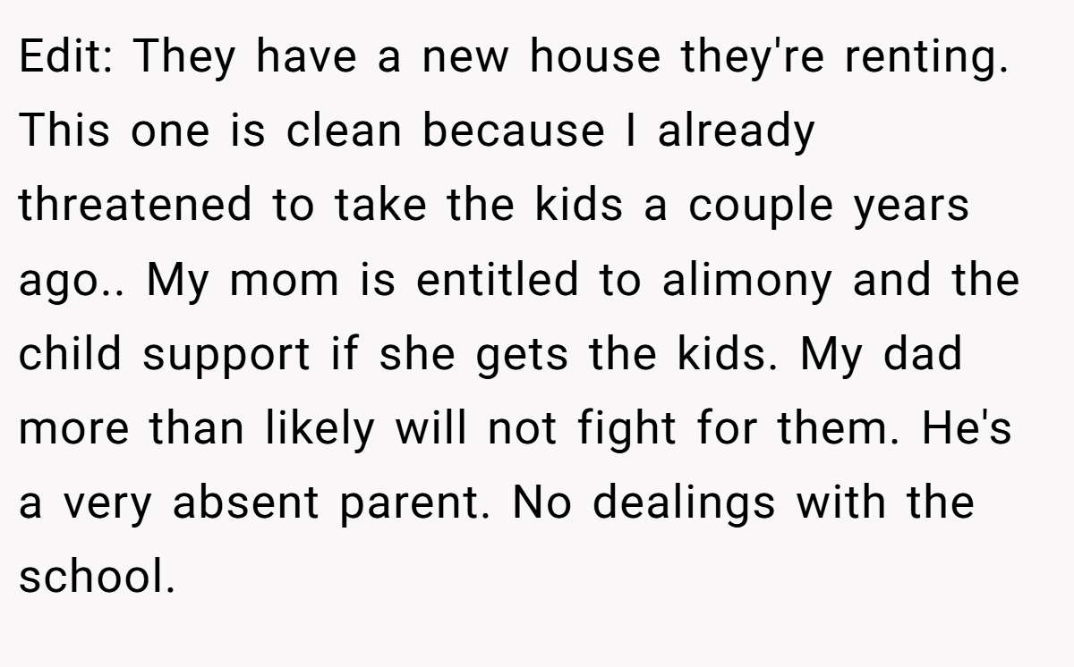 Edit: They have a new house they're renting. This one is clean because I already threatened to take the kids a couple years ago.. My mom is entitled to alimony and the child support if she gets the kids. My dad more than likely will not fight for them. He's a very absent parent. No dealings with the school.