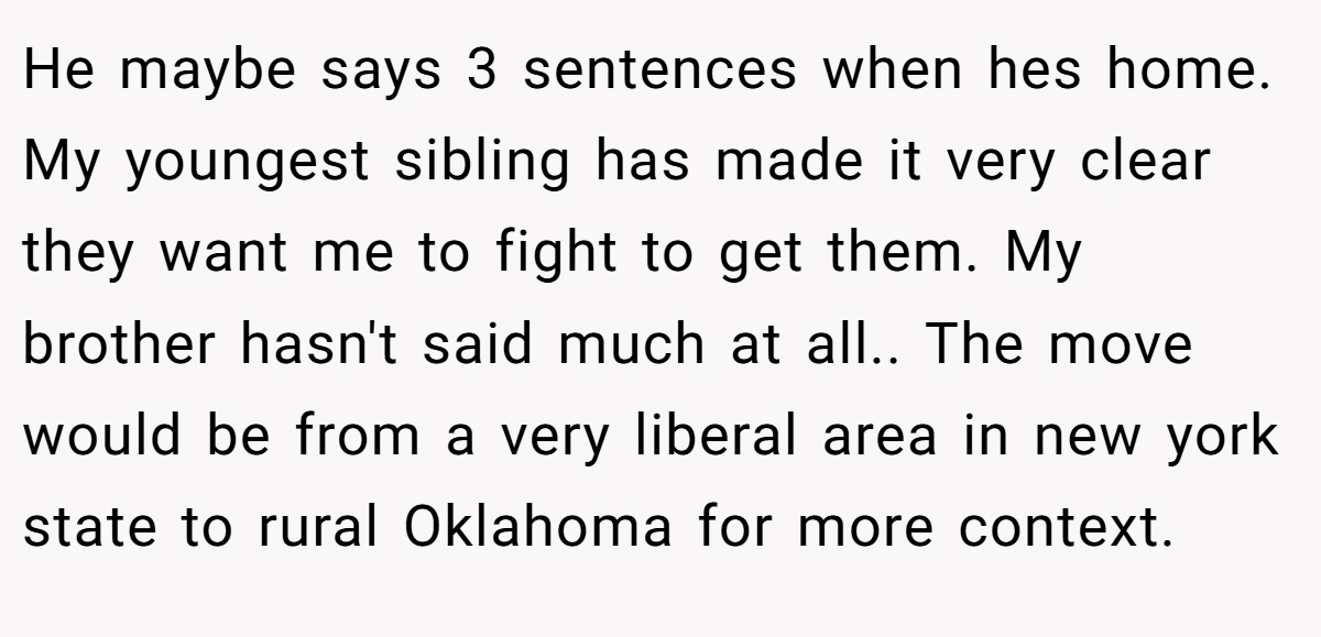 He maybe says 3 sentences when hes home. My youngest sibling has made it very clear they want me to fight to get them. My brother hasn't said much at all.. The move would be from a very liberal area in new york state to rural Oklahoma for more context.