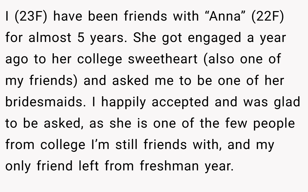 I (23F) have been friends with “Anna” (22F) for almost 5 years. She got engaged a year ago to her college sweetheart (also one of my friends) and asked me to be one of her bridesmaids. I happily accepted and was glad to be asked, as she is one of the few people from college I’m still friends with, and my only friend left from freshman year.