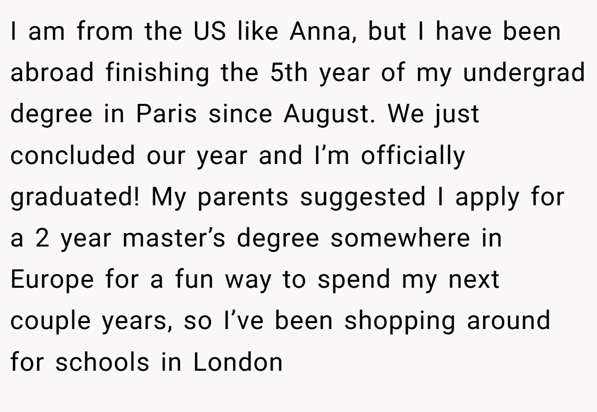 I am from the US like Anna, but I have been abroad finishing the 5th year of my undergrad degree in Paris since August. We just concluded our year and I’m officially graduated! My parents suggested I apply for a 2 year master’s degree somewhere in Europe for a fun way to spend my next couple years, so I’ve been shopping around for schools in London
