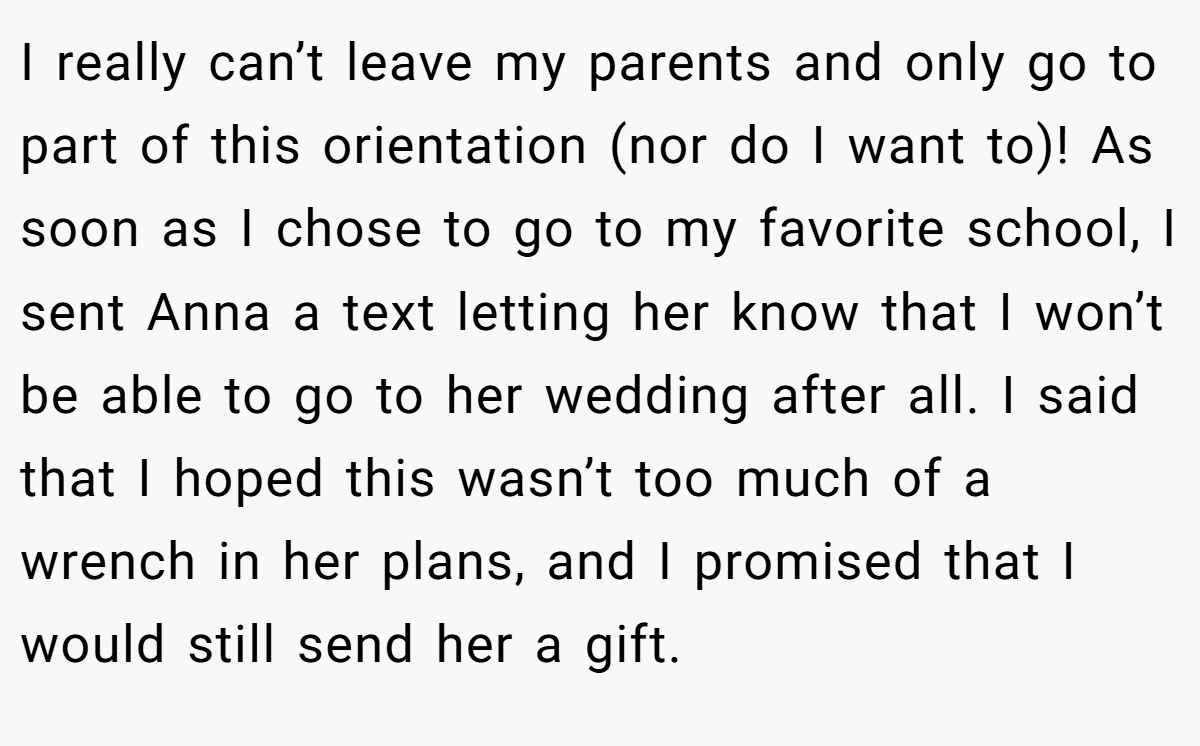 I really can’t leave my parents and only go to part of this orientation (nor do I want to)! As soon as I chose to go to my favorite school, I sent Anna a text letting her know that I won’t be able to go to her wedding after all. I said that I hoped this wasn’t too much of a wrench in her plans, and I promised that I would still send her a gift.