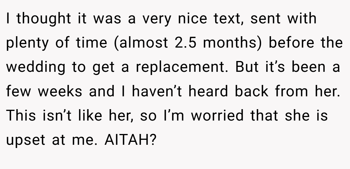 I thought it was a very nice text, sent with plenty of time (almost 2.5 months) before the wedding to get a replacement. But it’s been a few weeks and I haven’t heard back from her. This isn’t like her, so I’m worried that she is upset at me. AITAH?