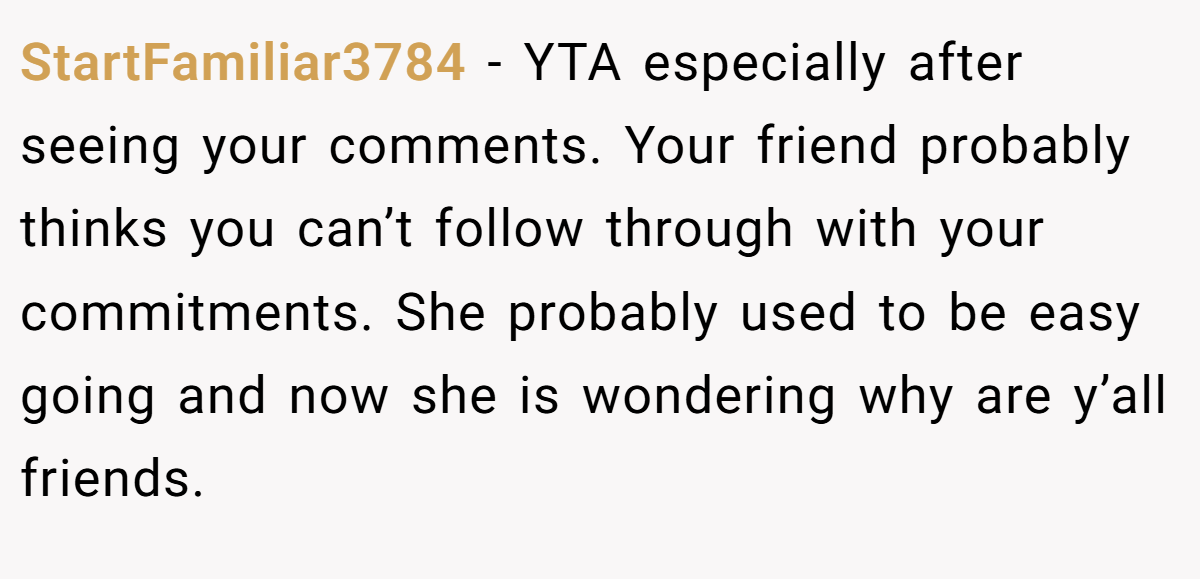 StartFamiliar3784 − YTA especially after seeing your comments. Your friend probably thinks you can’t follow through with your commitments. She probably used to be easy going and now she is wondering why are y’all friends.