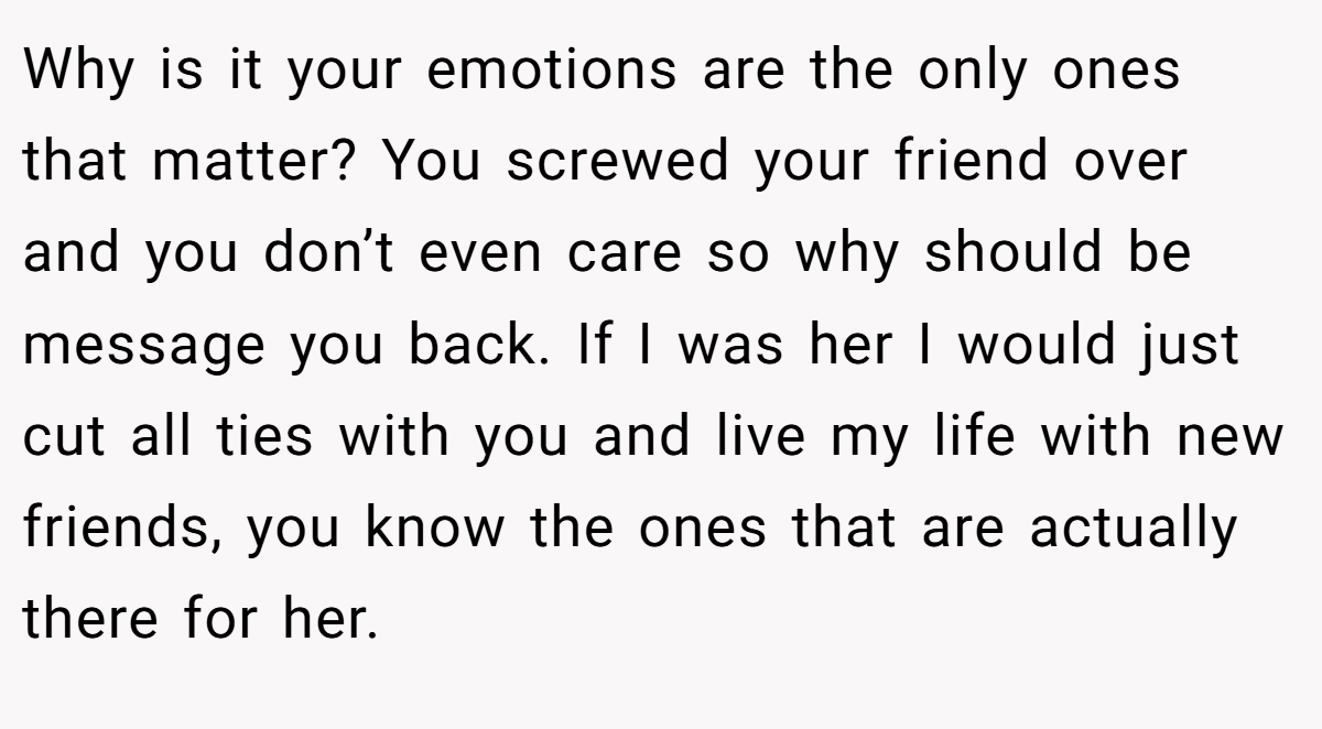 Why is it your emotions are the only ones that matter? You screwed your friend over and you don’t even care so why should be message you back. If I was her I would just cut all ties with you and live my life with new friends, you know the ones that are actually there for her.