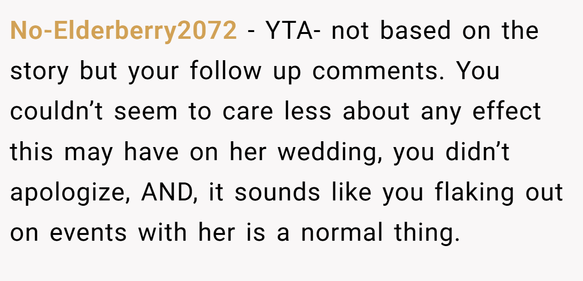 No-Elderberry2072 − YTA- not based on the story but your follow up comments. You couldn’t seem to care less about any effect this may have on her wedding, you didn’t apologize, AND, it sounds like you flaking out on events with her is a normal thing.