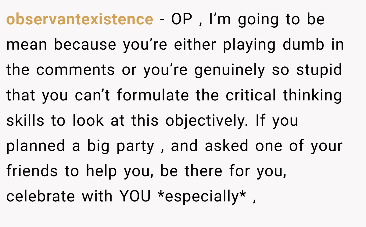 observantexistence − OP , I’m going to be mean because you’re either playing dumb in the comments or you’re genuinely so stupid that you can’t formulate the critical thinking skills to look at this objectively. If you planned a big party , and asked one of your friends to help you, be there for you, celebrate with YOU *especially* ,