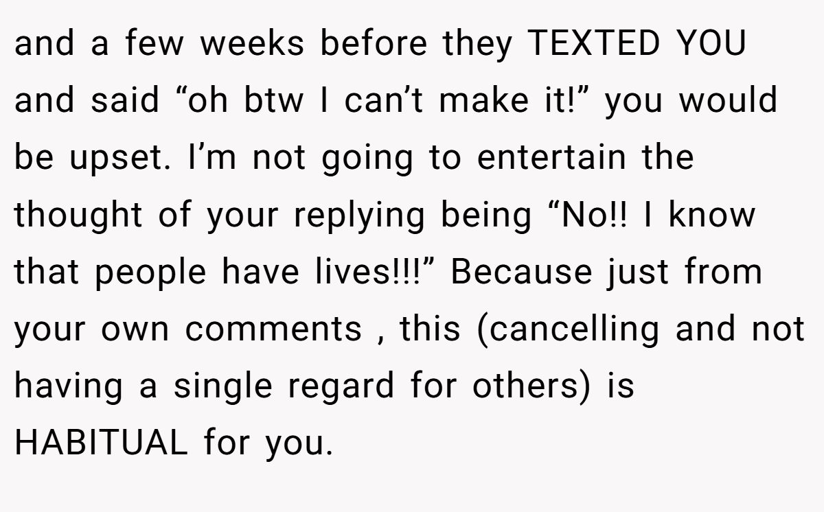 and a few weeks before they TEXTED YOU and said “oh btw I can’t make it!” you would be upset. I’m not going to entertain the thought of your replying being “No!! I know that people have lives!!!” Because just from your own comments , this (cancelling and not having a single regard for others) is HABITUAL for you.