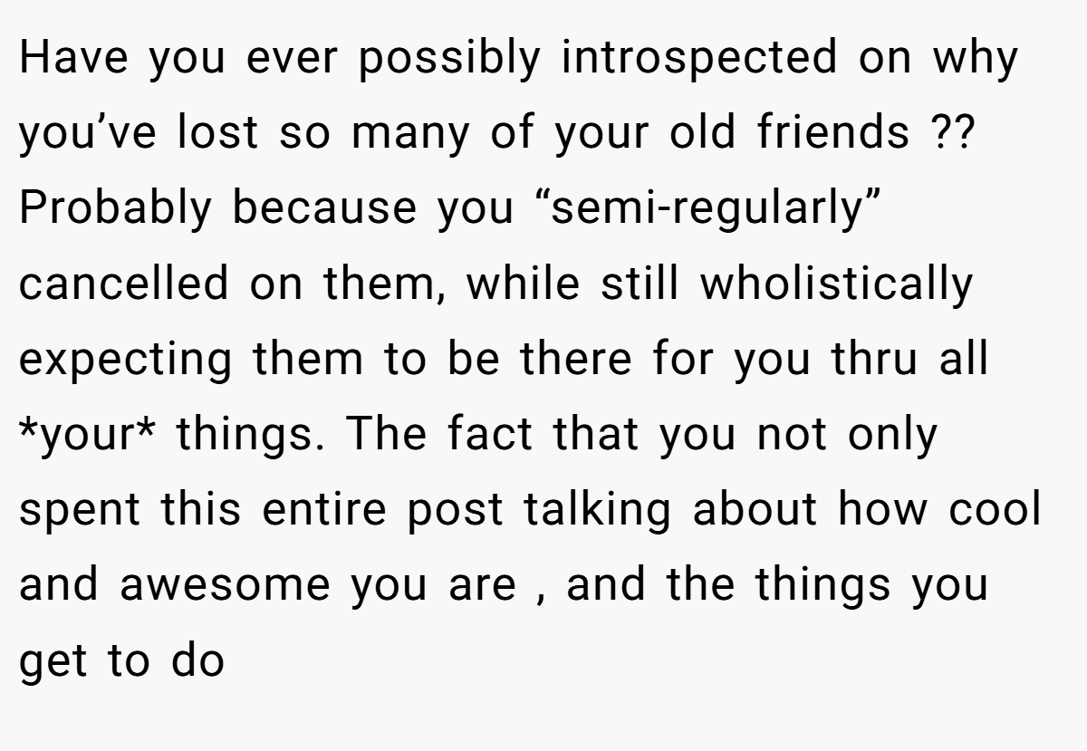 Have you ever possibly introspected on why you’ve lost so many of your old friends ?? Probably because you “semi-regularly” cancelled on them, while still wholistically expecting them to be there for you thru all *your* things. The fact that you not only spent this entire post talking about how cool and awesome you are , and the things you get to do
