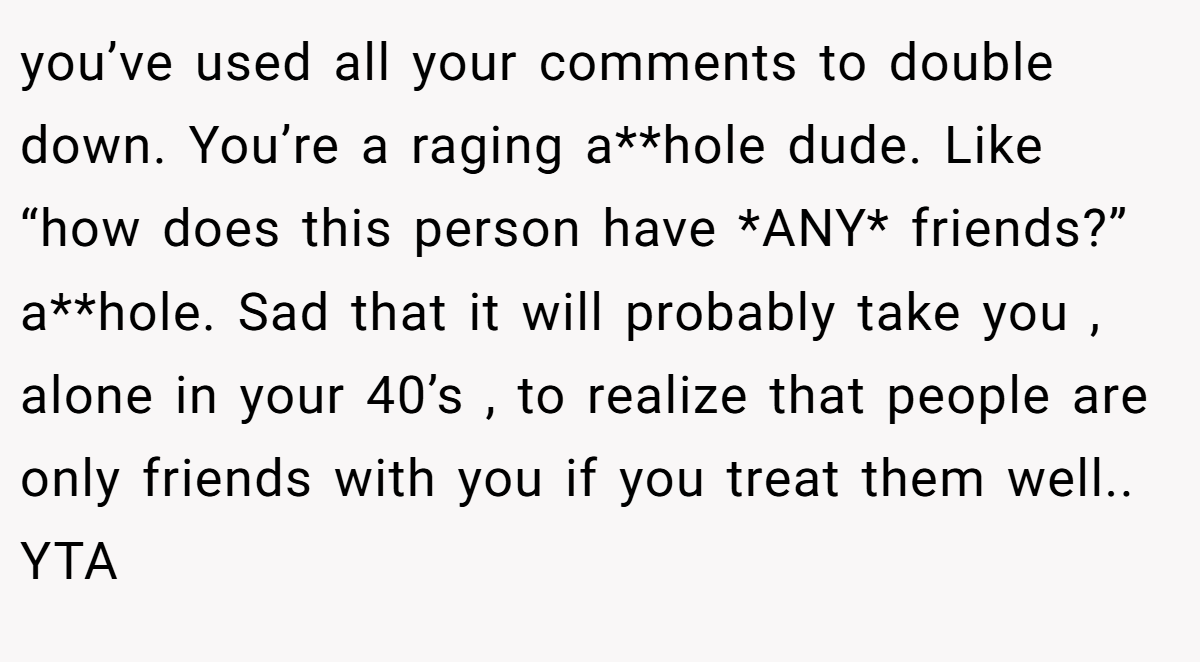 you’ve used all your comments to double down. You’re a raging a**hole dude. Like “how does this person have *ANY* friends?” a**hole. Sad that it will probably take you , alone in your 40’s , to realize that people are only friends with you if you treat them well.. YTA