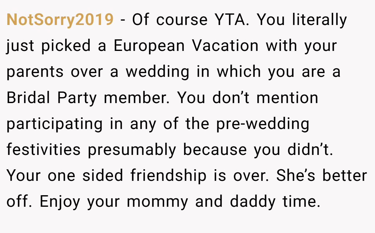 NotSorry2019 − Of course YTA. You literally just picked a European Vacation with your parents over a wedding in which you are a Bridal Party member. You don’t mention participating in any of the pre-wedding festivities presumably because you didn’t. Your one sided friendship is over. She’s better off. Enjoy your mommy and daddy time.