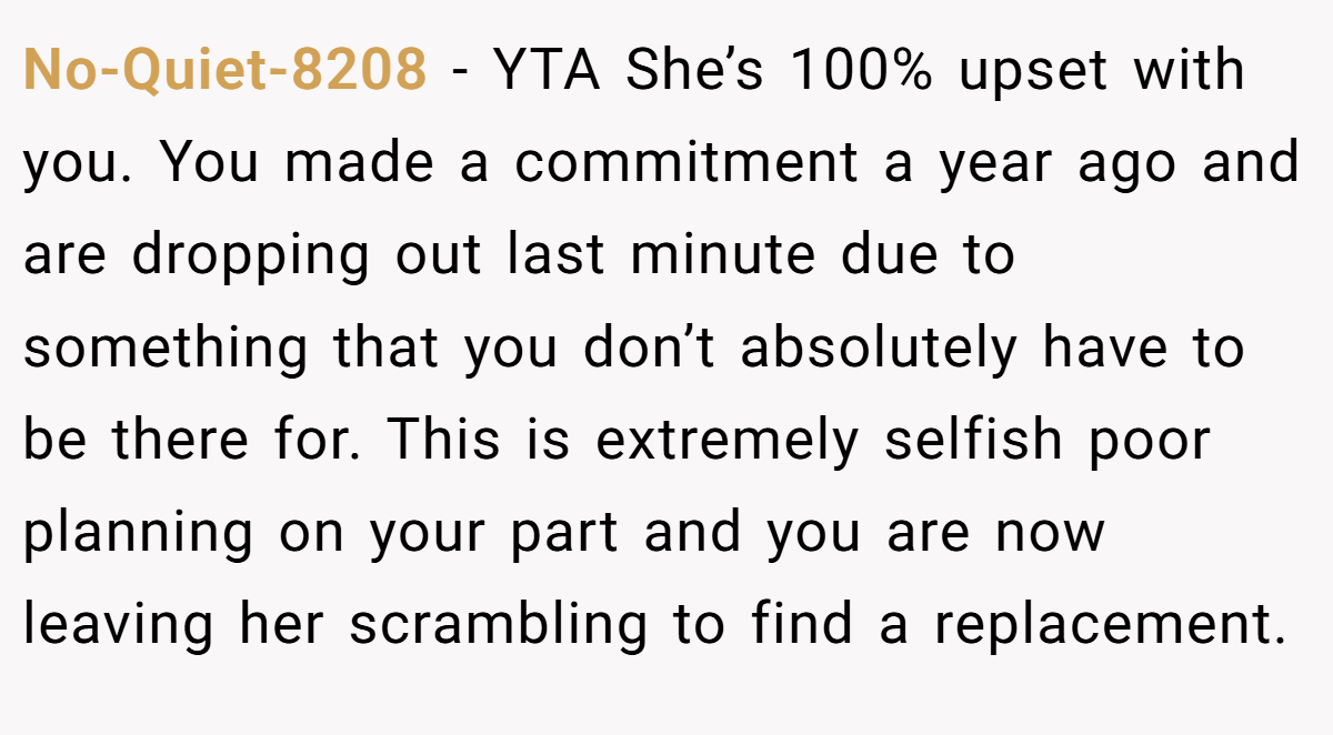 No-Quiet-8208 − YTA She’s 100% upset with you. You made a commitment a year ago and are dropping out last minute due to something that you don’t absolutely have to be there for. This is extremely selfish poor planning on your part and you are now leaving her scrambling to find a replacement.