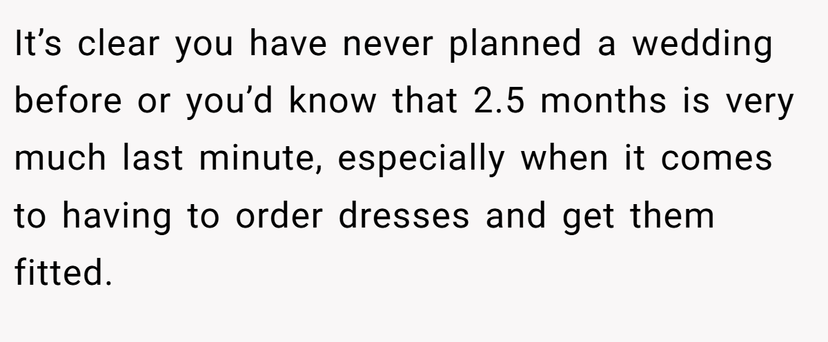 It’s clear you have never planned a wedding before or you’d know that 2.5 months is very much last minute, especially when it comes to having to order dresses and get them fitted.
